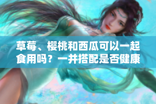 草莓、櫻桃和西瓜可以一起食用嗎？一并搭配是否健康？