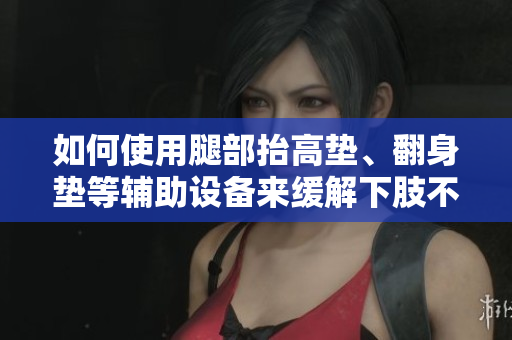 如何使用腿部抬高墊、翻身墊等輔助設備來緩解下肢不適和改善血液循環(huán)