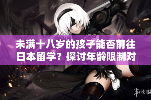 未滿十八歲的孩子能否前往日本留學(xué)？探討年齡限制對(duì)留學(xué)資格的影響