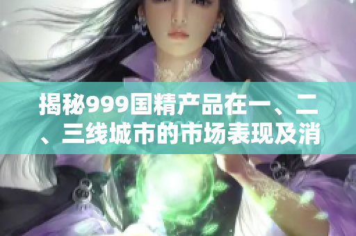 揭秘999國(guó)精產(chǎn)品在一、二、三線城市的市場(chǎng)表現(xiàn)及消費(fèi)趨勢(shì)調(diào)查