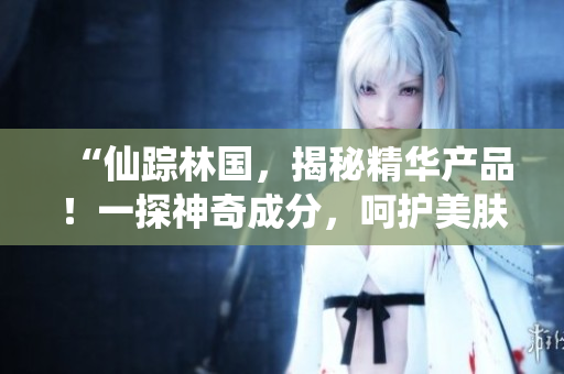 “仙蹤林國，揭秘精華產品！一探神奇成分，呵護美膚秘籍揭曉！”