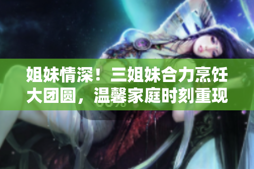 姐妹情深！三姐妹合力烹飪大團圓，溫馨家庭時刻重現