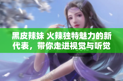黑皮辣妹 火辣獨特魅力的新代表，帶你走進視覺與聽覺的奇妙世界