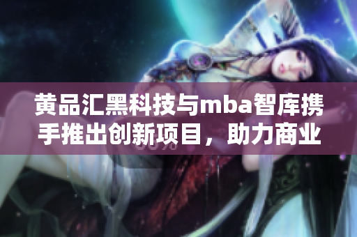 黃品匯黑科技與mba智庫(kù)攜手推出創(chuàng)新項(xiàng)目，助力商業(yè)發(fā)展