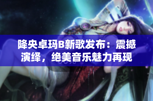 降央卓瑪B新歌發(fā)布：震撼演繹，絕美音樂(lè)魅力再現(xiàn)