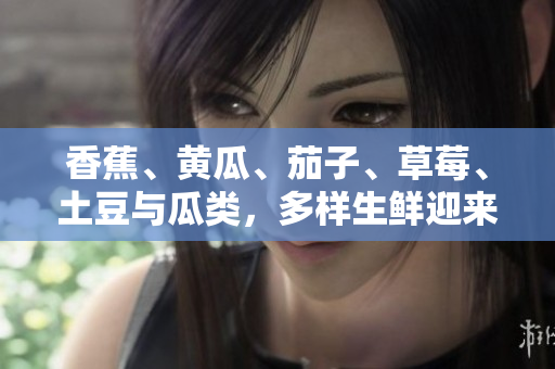 香蕉、黃瓜、茄子、草莓、土豆與瓜類，多樣生鮮迎來美味盛宴
