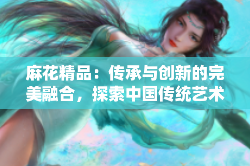 麻花精品：傳承與創(chuàng)新的完美融合，探索中國(guó)傳統(tǒng)藝術(shù)之美