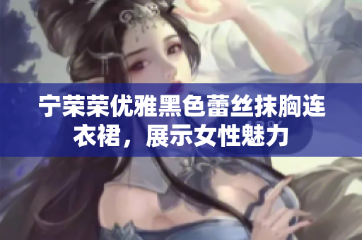 寧榮榮優(yōu)雅黑色蕾絲抹胸連衣裙，展示女性魅力