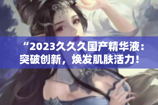 “2023久久久國產(chǎn)精華液：突破創(chuàng)新，煥發(fā)肌膚活力！”