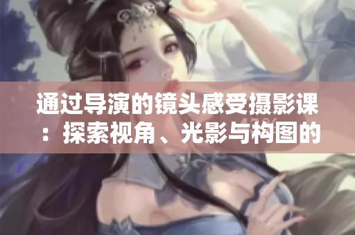 通過導(dǎo)演的鏡頭感受攝影課：探索視角、光影與構(gòu)圖的奧秘