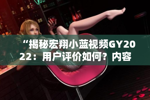 “揭秘宏翔小藍視頻GY2022：用戶評價如何？內(nèi)容究竟如何？影響力何在？”
