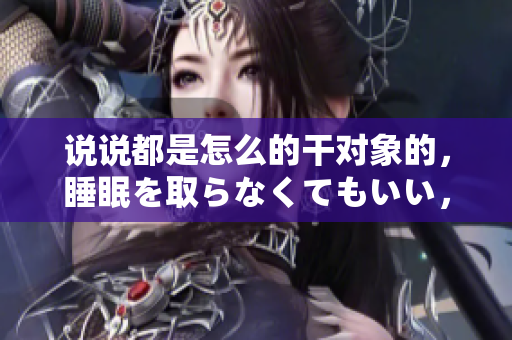 說說都是怎么的干對象的，睡眠を取らなくてもいい，睡覺抓著小雞一晚上會怎樣，睡過年紀(jì)最大的多少歲六十多，水潤緊致銷魂低吟古代，水潤緊致銷魂低吟293