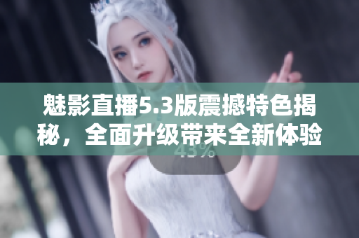 魅影直播5.3版震撼特色揭秘，全面升級帶來全新體驗