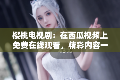 櫻桃電視劇：在西瓜視頻上免費在線觀看，精彩內(nèi)容一網(wǎng)打盡