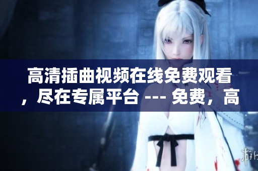 高清插曲視頻在線免費(fèi)觀看，盡在專屬平臺 --- 免費(fèi)，高清，極致體驗(yàn)