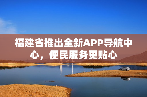 福建省推出全新APP導航中心，便民服務更貼心