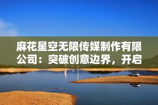 麻花星空無限傳媒制作有限公司：突破創(chuàng)意邊界，開啟無限可能