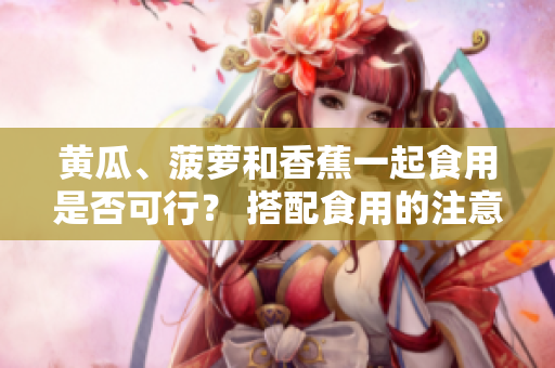 黃瓜、菠蘿和香蕉一起食用是否可行？ 搭配食用的注意事項(xiàng)分享
