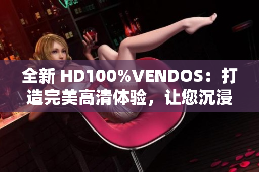 全新 HD100%VENDOS：打造完美高清體驗(yàn)，讓您沉浸式視聽樂無窮！