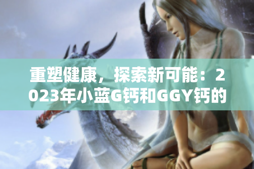 重塑健康，探索新可能：2023年小藍(lán)G鈣和GGY鈣的全面解讀