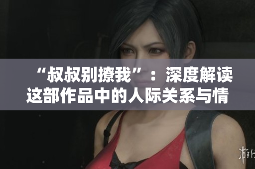 “叔叔別撩我”：深度解讀這部作品中的人際關系與情感糾葛