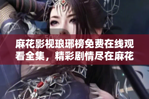 麻花影視瑯琊榜免費在線觀看全集，精彩劇情盡在麻花影視平臺