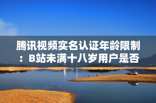 騰訊視頻實名認證年齡限制：B站未滿十八歲用戶是否能通過實名認證？