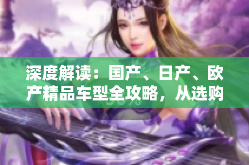 深度解讀：國(guó)產(chǎn)、日產(chǎn)、歐產(chǎn)精品車型全攻略，從選購(gòu)到使用一網(wǎng)打盡！