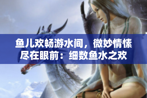 魚兒歡暢游水間，微妙情愫盡在眼前：細數(shù)魚水之歡