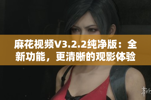 麻花視頻V3.2.2純凈版：全新功能，更清晰的觀影體驗