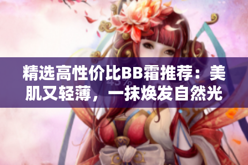 精選高性價比BB霜推薦：美肌又輕薄，一抹煥發(fā)自然光采