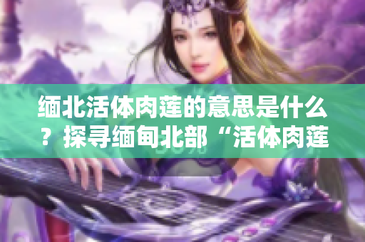 緬北活體肉蓮的意思是什么？探尋緬甸北部“活體肉蓮”背后的故事及象征意義