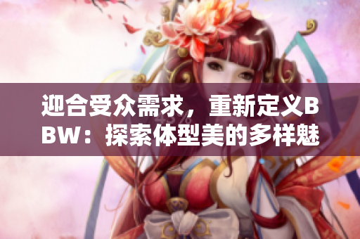 迎合受眾需求，重新定義BBW：探索體型美的多樣魅力