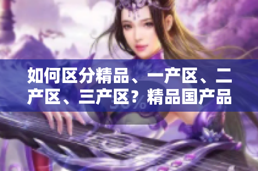 如何區(qū)分精品、一產(chǎn)區(qū)、二產(chǎn)區(qū)、三產(chǎn)區(qū)？精品國產(chǎn)品質(zhì)高，產(chǎn)區(qū)需分清
