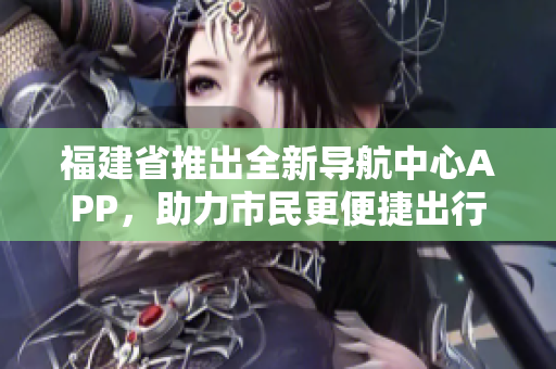 福建省推出全新導(dǎo)航中心APP，助力市民更便捷出行