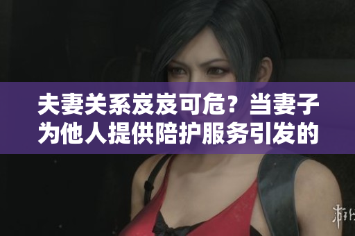 夫妻關系岌岌可危？當妻子為他人提供陪護服務引發(fā)的情感困擾