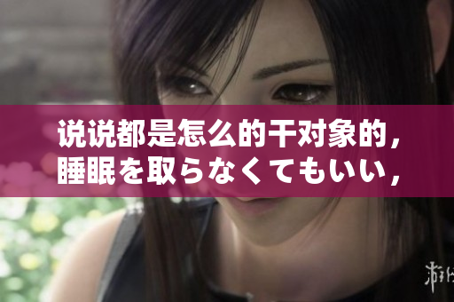 說說都是怎么的干對象的，睡眠を取らなくてもいい，睡覺抓著小雞一晚上會(huì)怎樣，睡過年紀(jì)最大的多少歲六十多，水潤緊致銷魂低吟古代，水潤緊致銷魂低吟575