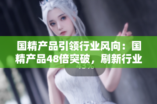 國精產(chǎn)品引領(lǐng)行業(yè)風(fēng)向：國精產(chǎn)品48倍突破，刷新行業(yè)標(biāo)桿