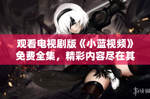 觀看電視劇版《小藍(lán)視頻》免費(fèi)全集，精彩內(nèi)容盡在其中