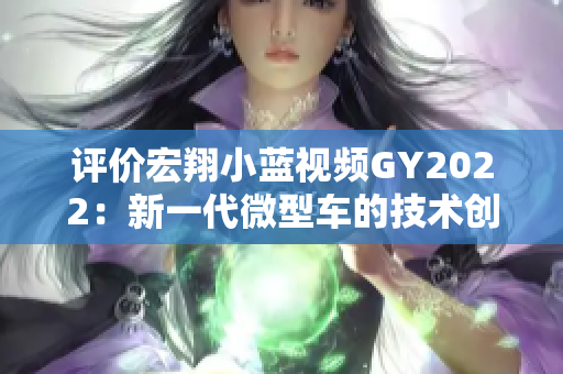 評價(jià)宏翔小藍(lán)視頻GY2022：新一代微型車的技術(shù)創(chuàng)新與駕駛體驗(yàn)