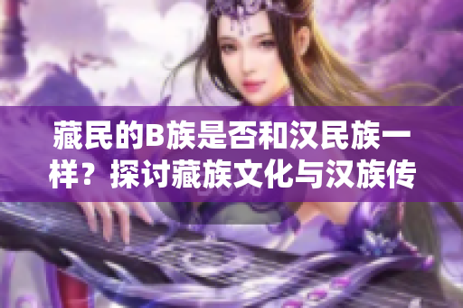 藏民的B族是否和漢民族一樣？探討藏族文化與漢族傳統(tǒng)之異同