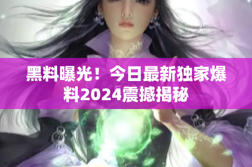 黑料曝光！今日最新獨(dú)家爆料2024震撼揭秘
