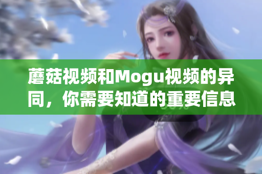 蘑菇視頻和Mogu視頻的異同，你需要知道的重要信息