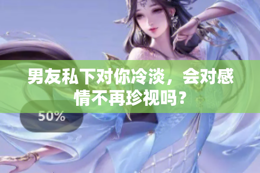 男友私下對(duì)你冷淡，會(huì)對(duì)感情不再珍視嗎？