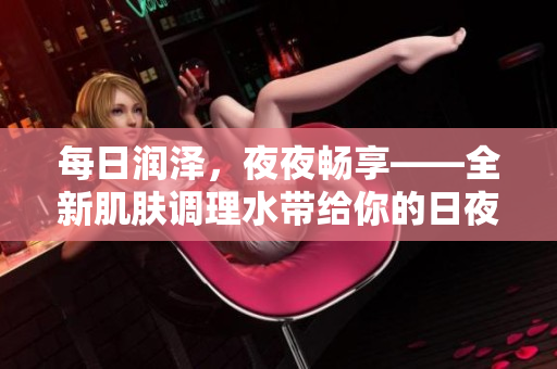 每日潤(rùn)澤，夜夜暢享——全新肌膚調(diào)理水帶給你的日夜呵護(hù)