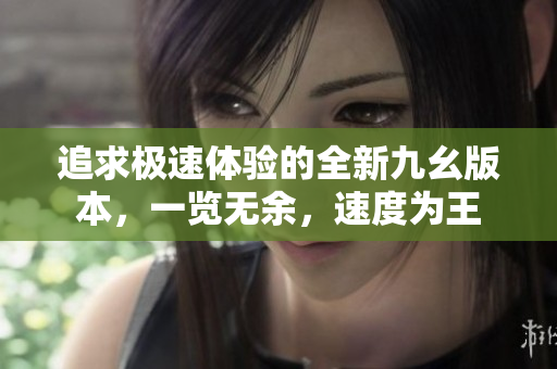 追求極速體驗(yàn)的全新九幺版本，一覽無(wú)余，速度為王