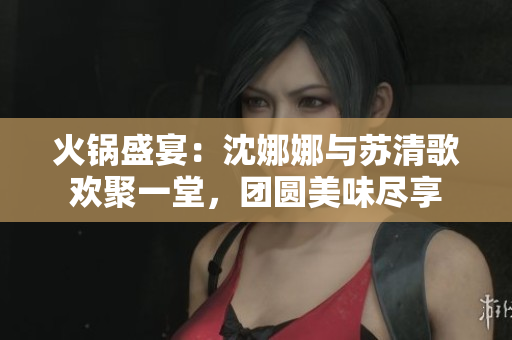 火鍋盛宴：沈娜娜與蘇清歌歡聚一堂，團(tuán)圓美味盡享