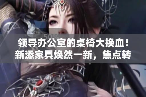 領(lǐng)導(dǎo)辦公室的桌椅大換血！新添家具煥然一新，焦點(diǎn)轉(zhuǎn)向舒適與時(shí)尚