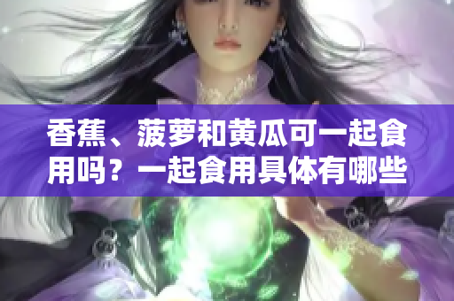 香蕉、菠蘿和黃瓜可一起食用嗎？一起食用具體有哪些好處？