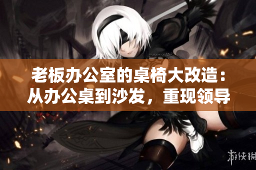 老板辦公室的桌椅大改造：從辦公桌到沙發(fā)，重現(xiàn)領(lǐng)導(dǎo)空間的風(fēng)采